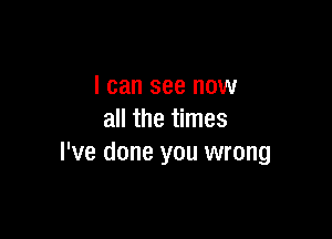 I can see now

all the times
I've done you wrong