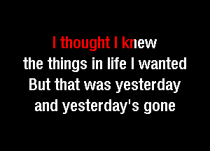 I thought I knew
the things in life I wanted

But that was yesterday
and yesterday's gone