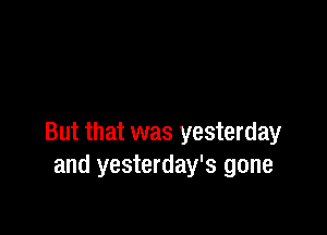 But that was yesterday
and yesterday's gone