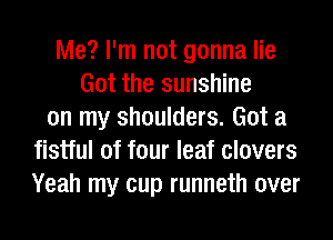 Me? I'm not gonna lie
Got the sunshine
on my shoulders. Got a
fistful of four leaf clovers
Yeah my cup runneth over