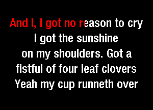 And I, I got no reason to cry
I got the sunshine
on my shoulders. Got a
fistful of four leaf clovers
Yeah my cup runneth over