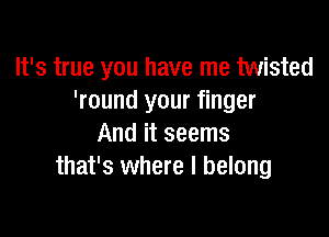 It's true you have me twisted
'round your finger

And it seems
that's where I belong