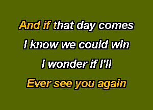 And if that day comes
I know we could win

I wonder if I'll

Ever see you again