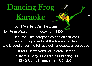 Dancing Frog 4
Karaoke

Don't Waste It On The Blues
by Gene Watson copyright 1988

9102780102

This track, it's composition and all affiliates
remain the property of the license holders
and is used under the fair use act for education purposes

WriterSi Jerry Vandiver fSandy Ramos

Publsheri (Q SonyfATV Music Publishing LLC,
BMG Rights Management US, LLC
