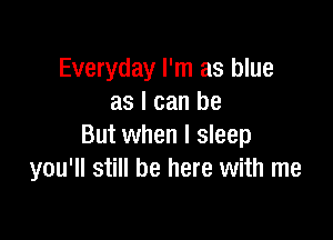 Everyday I'm as blue
as I can be

But when I sleep
you'll still be here with me