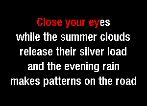 Close your eyes
while the summer clouds
release their silver load
and the evening rain
makes patterns on the road