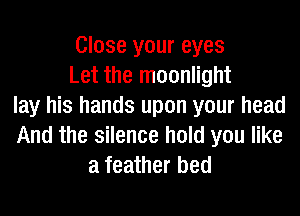 Close your eyes
Let the moonlight
lay his hands upon your head
And the silence hold you like
a feather bed