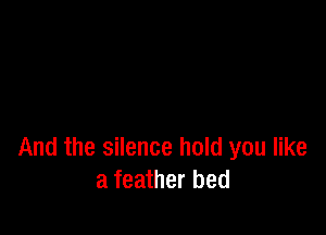 And the silence hold you like
a feather bed