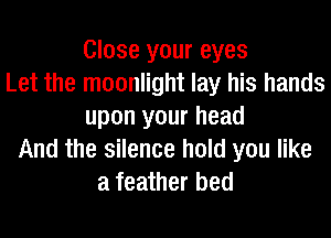 Close your eyes
Let the moonlight lay his hands
upon your head
And the silence hold you like
a feather bed