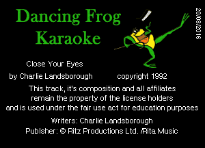 Dancing Frog 4
Karaoke

Close Your Eyes

9102780102

by Charlie Landsborough copyright 1992

This track, it's composition and all affiliates
remain the property of the license holders
and is used under the fair use act for education purposes

WriterSi Charlie Landsborough
Publsheri (Q Ritz Productions Ltd. iRita Music