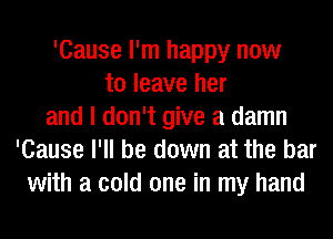 'Cause I'm happy now
to leave her
and I don't give a damn
'Cause I'll be down at the bar
with a cold one in my hand