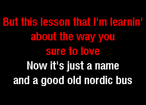 But this lesson that I'm learnin'
about the way you
sure to love
Now it's just a name
and a good old nordic bus