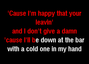 'Cause I'm happy that your
leavin'
and I don't give a damn
'cause I'll be down at the bar
with a cold one in my hand