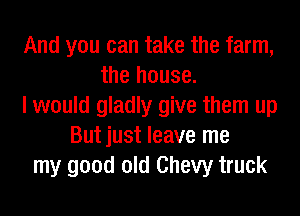 And you can take the farm,
the house.
I would gladly give them up
Butjust leave me
my good old Chevy truck