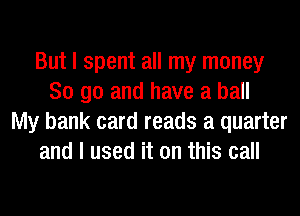 But I spent all my money
So go and have a ball
My bank card reads a quarter
and I used it on this call