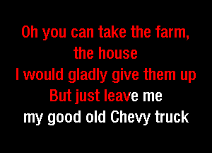 Oh you can take the farm,
the house
I would gladly give them up
Butjust leave me
my good old Chevy truck