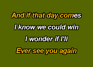 And if that day comes
I know we could win

I wonder if I'll

Ever see you again