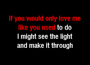 If you would only love me
like you used to do

I might see the light
and make it through