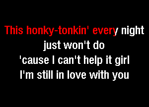 This honky-tonkin' every night
just won't do

'cause I can't help it girl
I'm still in love with you