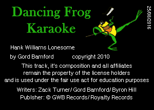 Dancing Frog 4
Karaoke

Hank Williams Lonesome
by Gord Bamford copyright 2010

This track, it's composition and all affiliates
remain the property of the license holders
and is used under the fair use act for education purposes

9102780192

WriterSi Zack Turnerf Gord Bamfordf Byron Hill
Publsheri (Q GWB Records! Royalty Records