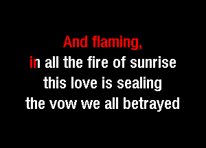 And flaming,
in all the fire of sunrise

this love is sealing
the vow we all betrayed