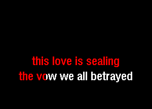 this love is sealing
the vow we all betrayed