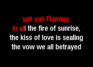 yah yah Flaming,
in all the fire of sunrise,

the kiss of love is sealing
the vow we all betrayed