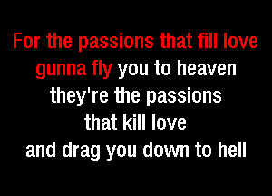 For the passions that fill love
gunna fly you to heaven
they're the passions
that kill love
and drag you down to hell