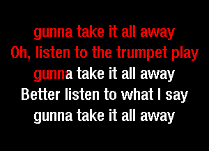 gunna take it all away
on, listen to the trumpet play
gunna take it all away
Better listen to what I say
gunna take it all away