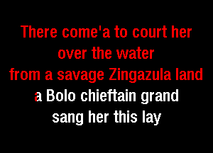 There come'a to court her
over the water
from a savage Zingazula land
a Bolo chieftain grand
sang her this lay