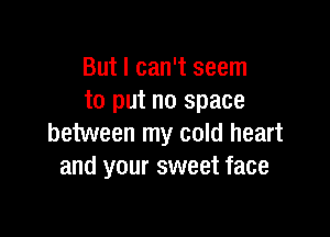 But I can't seem
to put no space

between my cold heart
and your sweet face