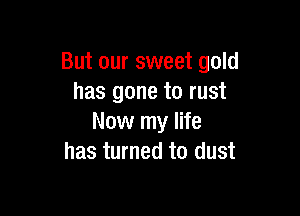 But our sweet gold
has gone to rust

Now my life
has turned to dust