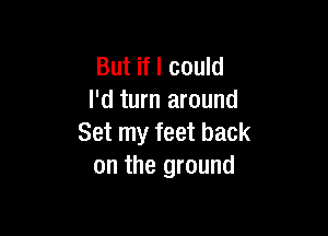 But if I could
I'd turn around

Set my feet back
on the ground