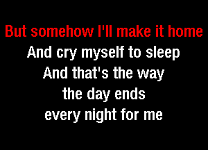 But somehow I'll make it home
And cry myself to sleep
And that's the way

the day ends
every night for me