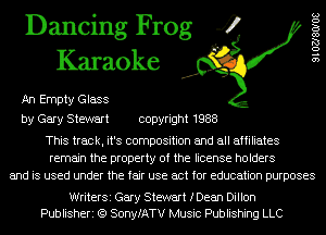 Dancing Frog 4
Karaoke

An Empty Glass

9102780108

by Gary Stewart copyright 1988

This track, it's composition and all affiliates
remain the property of the license holders
and is used under the fair use act for education purposes

WriterSi Gary Stewart fDean Dillon
Publisheri (Q SonyfATV Music Publishing LLC
