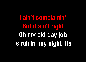 I ain,t complainin'
But it aint right

on my old dayjob
is ruinin' my night life