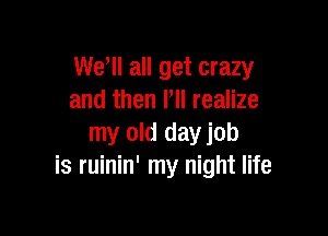 We ll all get crazy
and then PII realize

my old day job
is ruinin' my night life