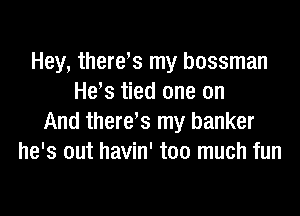 Hey, there,s my bossman
He's tied one on

And there's my banker
he's out havin' too much fun