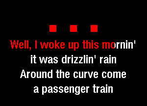 E El I3
Well, I woke up this mornin'

it was drizzlin' rain
Around the curve come
a passenger train