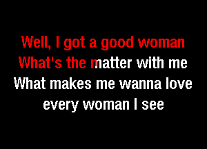 Well, I got a good woman
What's the matter with me
What makes me wanna love
every woman I see