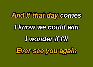 And if that day comes
I know we could win

I wonder if I'll

Ever see you again