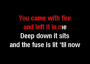 You came with fire
and left it in me

Deep down it sits
and the fuse is lit 'til now