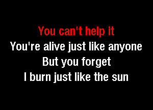 You can't help it
You're alive just like anyone

But you forget
I burn just like the sun