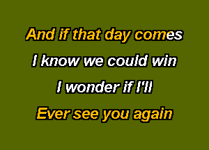 And if that day comes
I know we could win

I wonder if I'll

Ever see you again