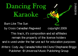 Dancing Frog 4
Karaoke

Burn Like The Sun
by Cross Canadian Ragweed copyright 2009

9102780118

This track, it's composition and all affiliates
remain the property of the license holders
and is used under the fair use act for education purposes

NriterSi Cody Jay Canada! Mike McClure! Stephanie Briggs
Publisheri (9 Universal Music Publishing Group