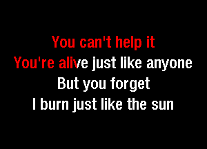 You can't help it
You're alive just like anyone

But you forget
I burn just like the sun