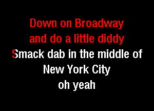 Down on Broadway
and do a little diddy
Smack dab in the middle of

New York City
oh yeah