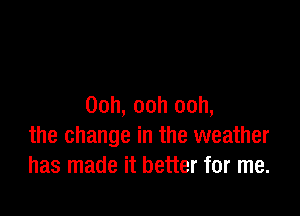 Ooh, ooh ooh,

the change in the weather
has made it better for me.