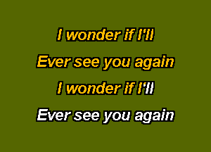 I wonder if I'll
Ever see you again

I wonder if I'M

Ever see you again