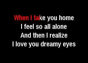 When I take you home
I feel so all alone

And then I realize
I love you dreamy eyes